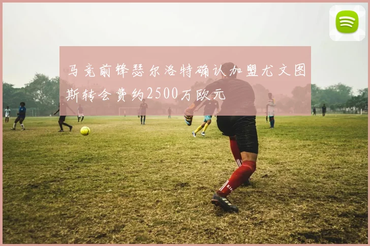 马竞前锋瑟尔洛特确认加盟尤文图斯转会费约2500万欧元