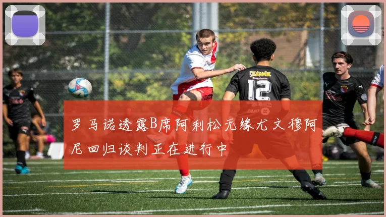 罗马诺透露B席阿利松无缘尤文穆阿尼回归谈判正在进行中