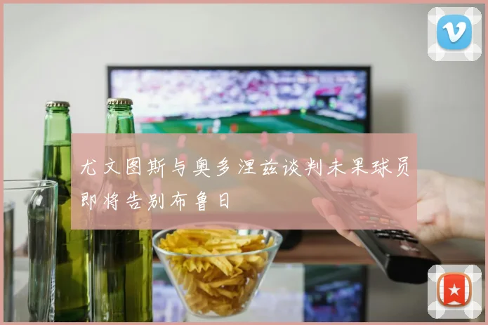 尤文图斯与奥多涅兹谈判未果球员即将告别布鲁日