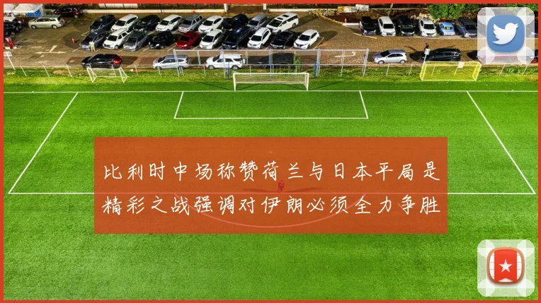 比利时中场称赞荷兰与日本平局是精彩之战强调对伊朗必须全力争胜