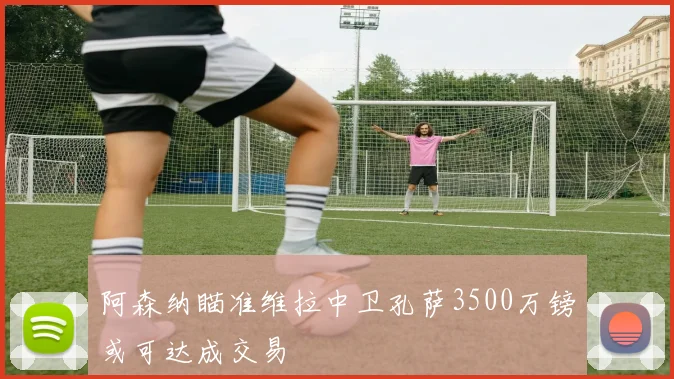 阿森纳瞄准维拉中卫孔萨3500万镑或可达成交易