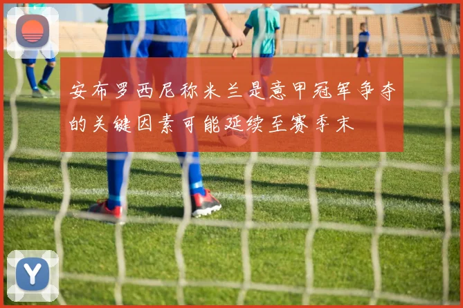 安布罗西尼称米兰是意甲冠军争夺的关键因素可能延续至赛季末