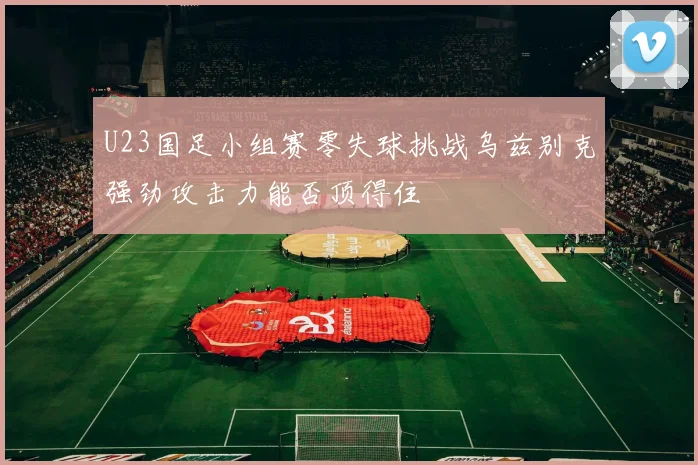 U23国足小组赛零失球挑战乌兹别克强劲攻击力能否顶得住