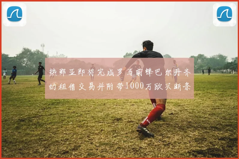 热那亚即将完成罗马前锋巴尔丹齐的租借交易并附带1000万欧买断条款