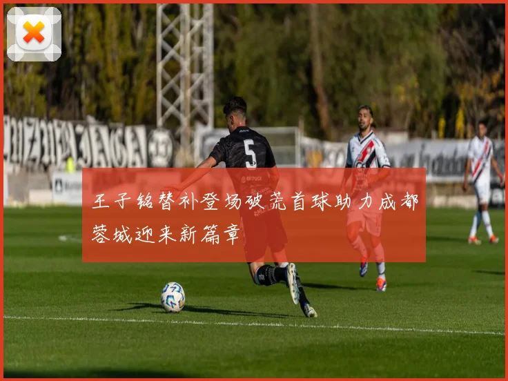 王子铭替补登场破荒首球助力成都蓉城迎来新篇章