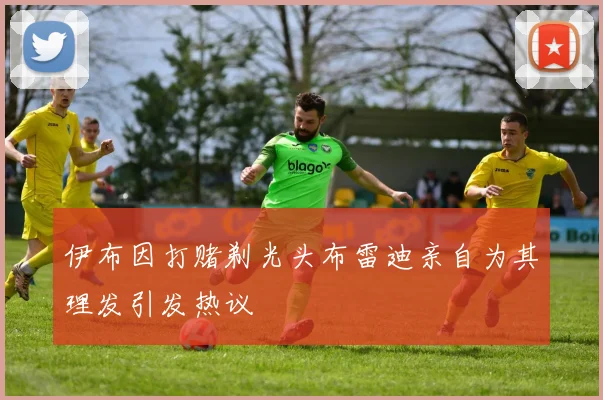 伊布因打赌剃光头布雷迪亲自为其理发引发热议