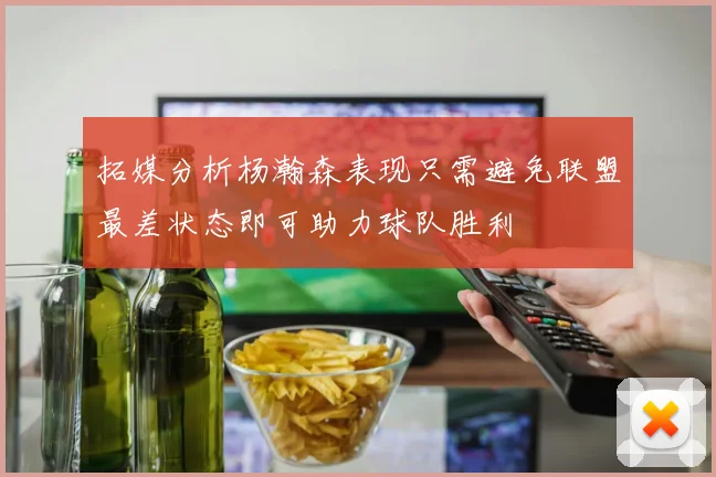 拓媒分析杨瀚森表现只需避免联盟最差状态即可助力球队胜利