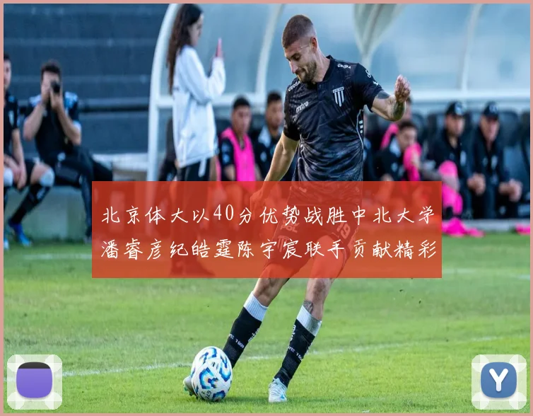北京体大以40分优势战胜中北大学潘睿彦纪皓霆陈宇宸联手贡献精彩表现