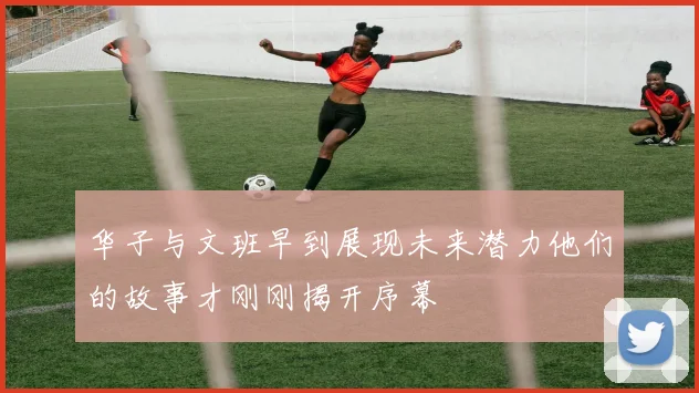 华子与文班早到展现未来潜力他们的故事才刚刚揭开序幕