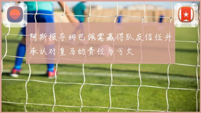 阿斯报导姆巴佩需赢得队友信任并承认对皇马的责任与亏欠
