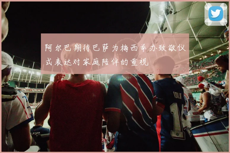 阿尔巴期待巴萨为梅西举办致敬仪式表达对家庭陪伴的重视