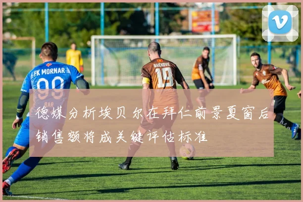 德媒分析埃贝尔在拜仁前景夏窗后销售额将成关键评估标准