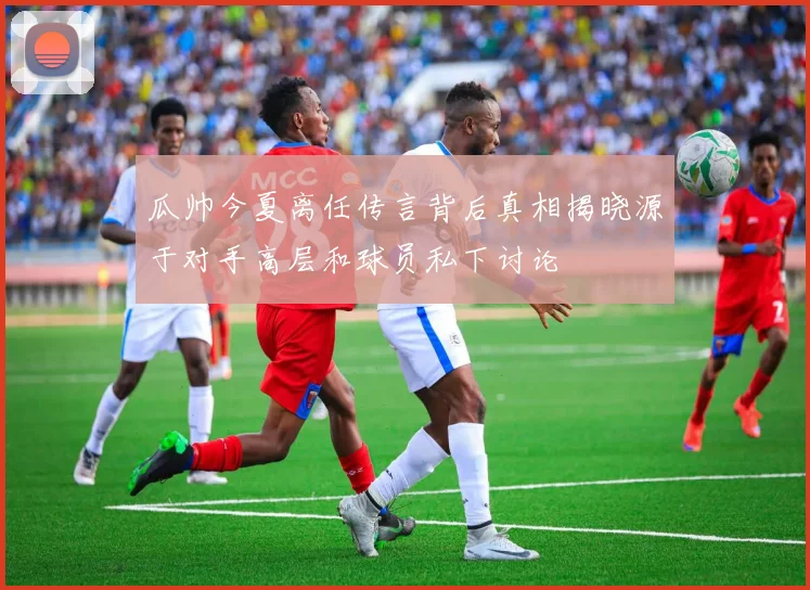瓜帅今夏离任传言背后真相揭晓源于对手高层和球员私下讨论