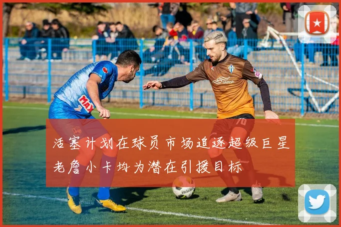 活塞计划在球员市场追逐超级巨星老詹小卡均为潜在引援目标