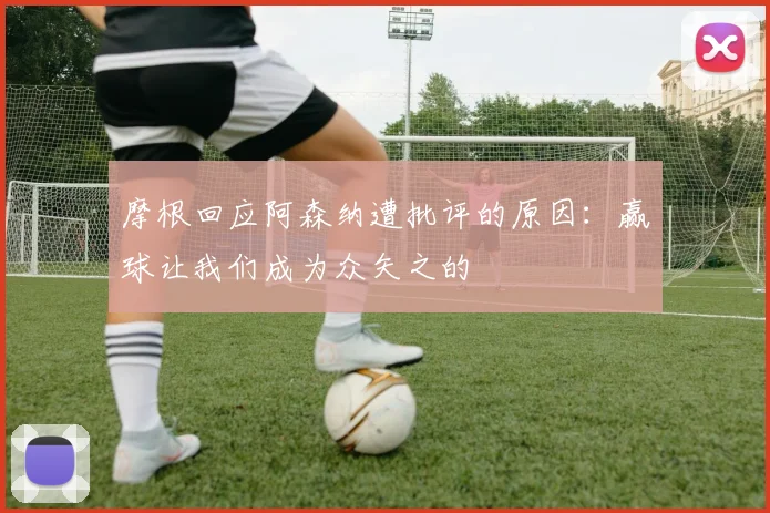 摩根回应阿森纳遭批评的原因：赢球让我们成为众矢之的